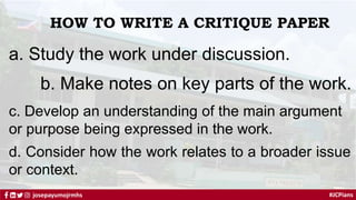 #JCPians
josepayumojrmhs
HOW TO WRITE A CRITIQUE PAPER
a. Study the work under discussion.
b. Make notes on key parts of the work.
c. Develop an understanding of the main argument
or purpose being expressed in the work.
d. Consider how the work relates to a broader issue
or context.
 