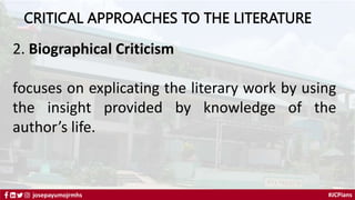#JCPians
josepayumojrmhs
CRITICAL APPROACHES TO THE LITERATURE
2. Biographical Criticism
focuses on explicating the literary work by using
the insight provided by knowledge of the
author’s life.
 