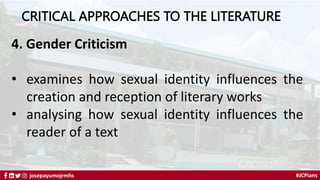 #JCPians
josepayumojrmhs
CRITICAL APPROACHES TO THE LITERATURE
4. Gender Criticism
• examines how sexual identity influences the
creation and reception of literary works
• analysing how sexual identity influences the
reader of a text
 