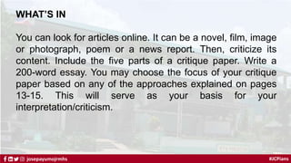 #JCPians
josepayumojrmhs
WHAT’S IN
You can look for articles online. It can be a novel, film, image
or photograph, poem or a news report. Then, criticize its
content. Include the five parts of a critique paper. Write a
200-word essay. You may choose the focus of your critique
paper based on any of the approaches explained on pages
13-15. This will serve as your basis for your
interpretation/criticism.
 