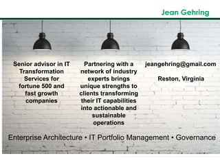 Jean Gehring
.Senior advisor in IT
Transformation
Services for
fortune 500 and
fast growth
companies
Partnering with a
network of industry
experts brings
unique strengths to
clients transforming
their IT capabilities
into actionable and
sustainable
operations
jeangehring@gmail.com
Reston, Virginia
Enterprise Architecture • IT Portfolio Management • Governance
 