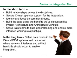 18
Devise an Integration Plan
In the short term –
• Build relationships across the disciplines.
• Secure C-level sponsor support for the integration.
• Identify and focus on common ground.
• Build the case using the benefits we’ve discussed like
Project Architecture and Architecture Consults
• Cross-train teams to build understanding and enable more-
informed working relationships.
In the long term - Define data points in the
EA and PPM systems and processes
where reviews, interfaces and artifact
handoffs should occur to enable
integration.
 