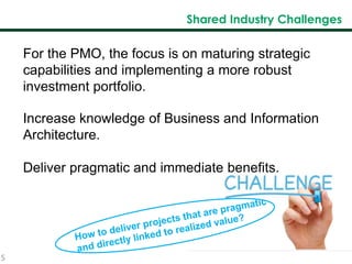 5
Shared Industry Challenges
For the PMO, the focus is on maturing strategic
capabilities and implementing a more robust
investment portfolio.
Increase knowledge of Business and Information
Architecture.
Deliver pragmatic and immediate benefits.
 