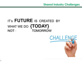 6
Shared Industry Challenges
IT’s FUTURE IS CREATED BY
WHAT WE DO {TODAY}
NOT TOMORROW
 