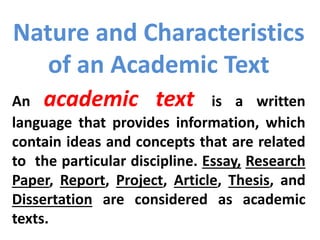 Nature and Characteristics
of an Academic Text
An academic text is a written
language that provides information, which
contain ideas and concepts that are related
to the particular discipline. Essay, Research
Paper, Report, Project, Article, Thesis, and
Dissertation are considered as academic
texts.
 