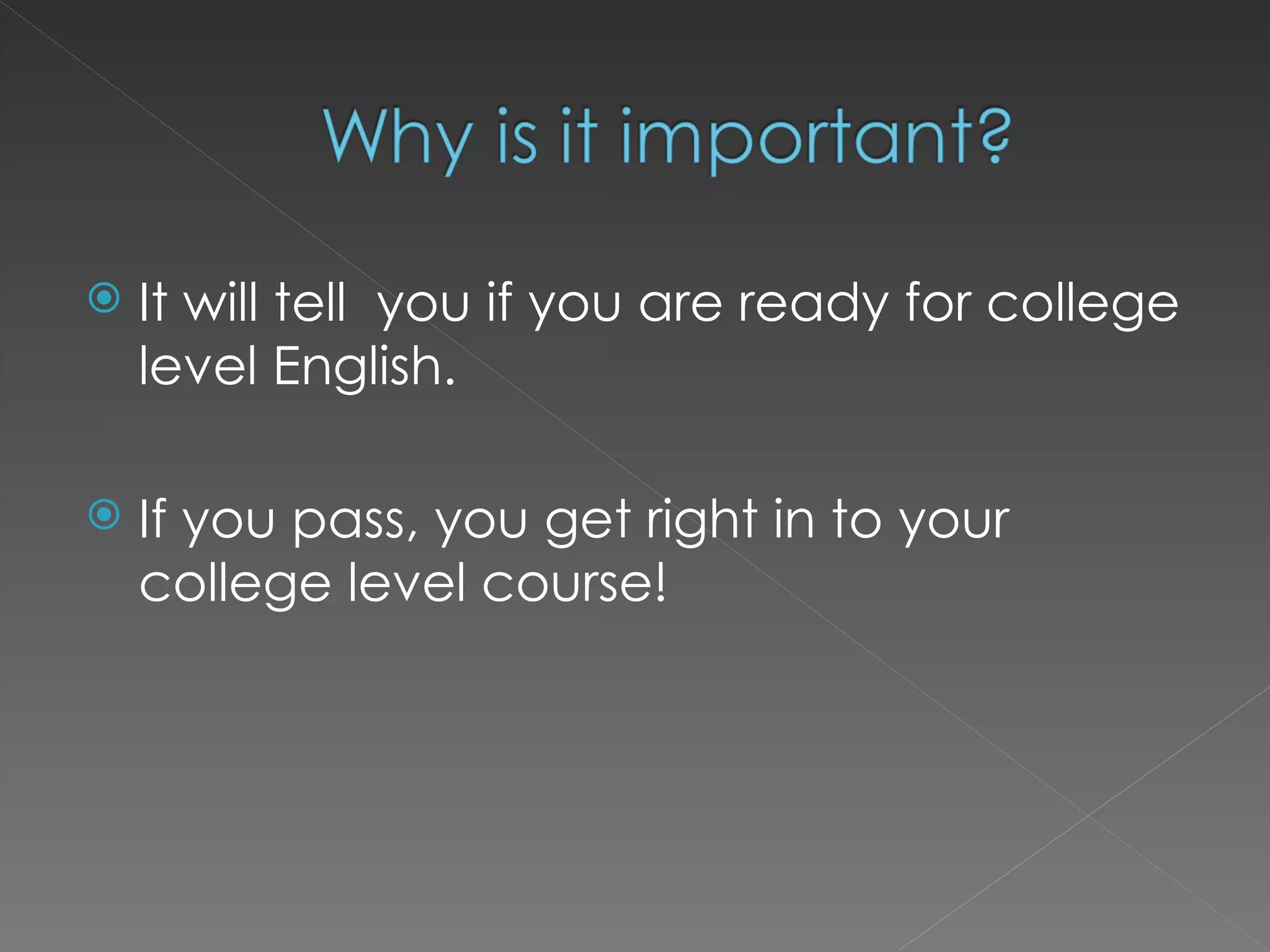It will tell  you if you are ready for college level English. If you pass, you get right in to your college level course! 