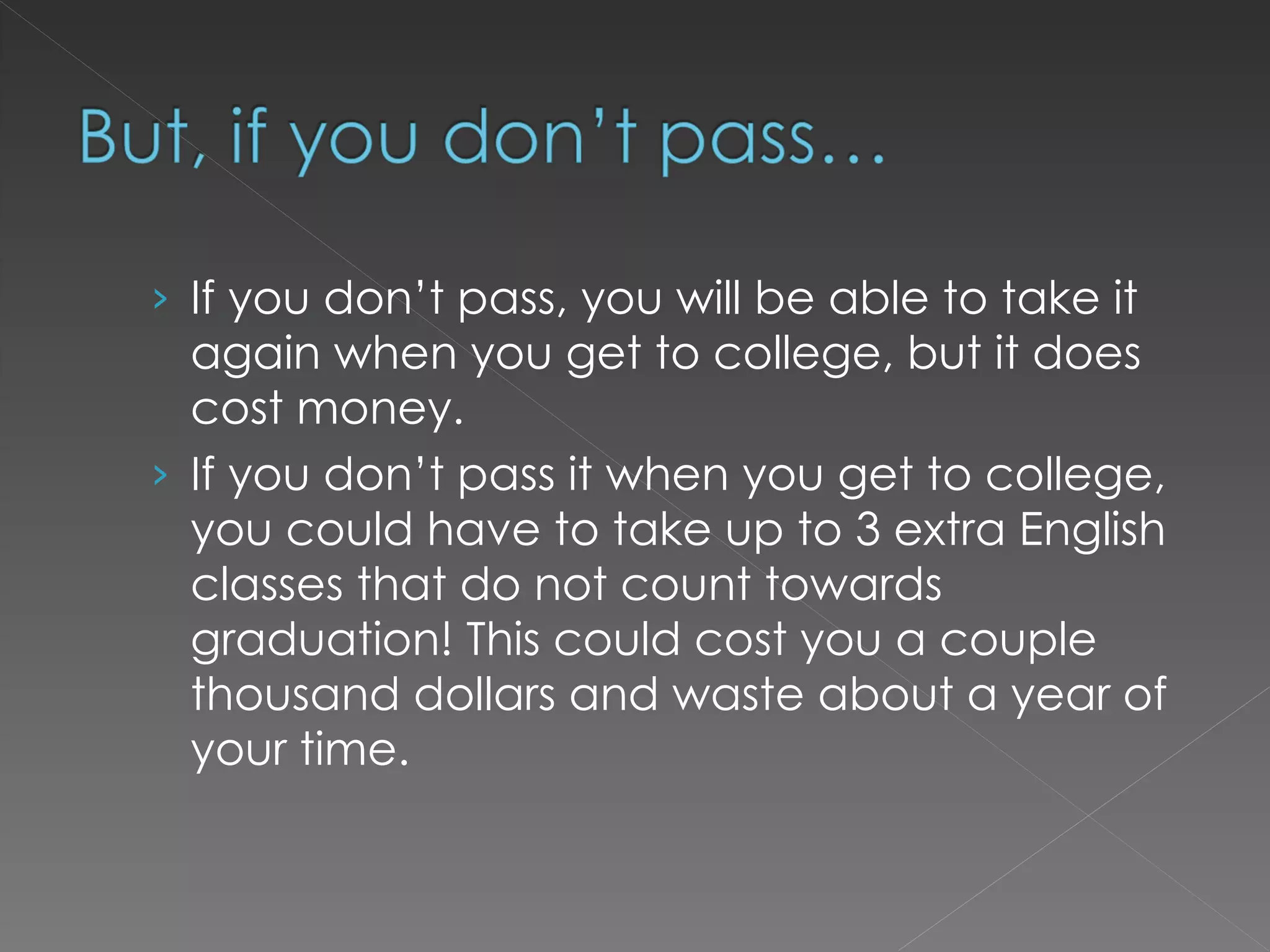If you don’t pass, you will be able to take it again when you get to college, but it does cost money.  If you don’t pass it when you get to college, you could have to take up to 3 extra English classes that do not count towards graduation! This could cost you a couple thousand dollars and waste about a year of your time. 