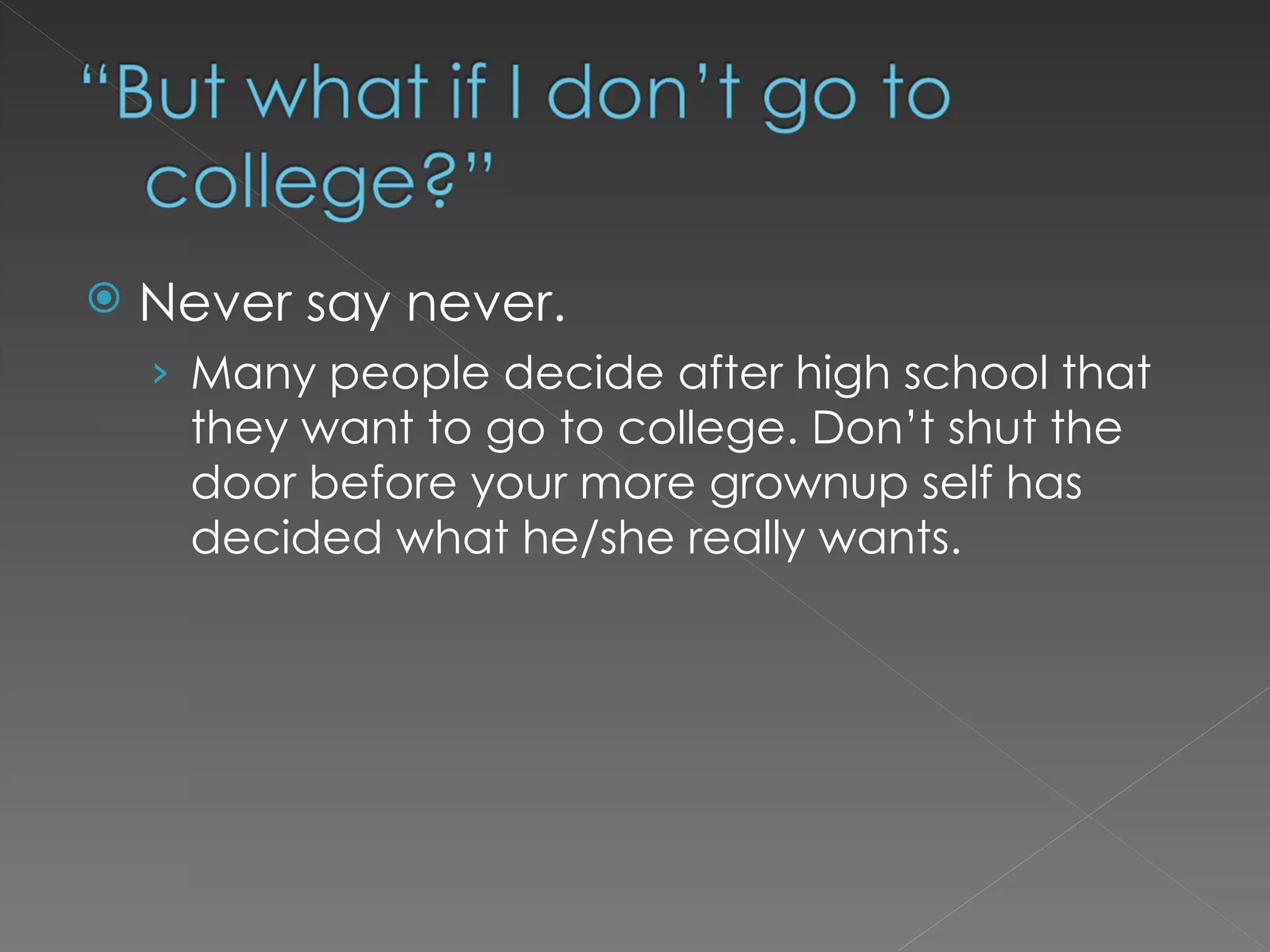 Never say never.  Many people decide after high school that they want to go to college. Don’t shut the door before your more grownup self has decided what he/she really wants.  