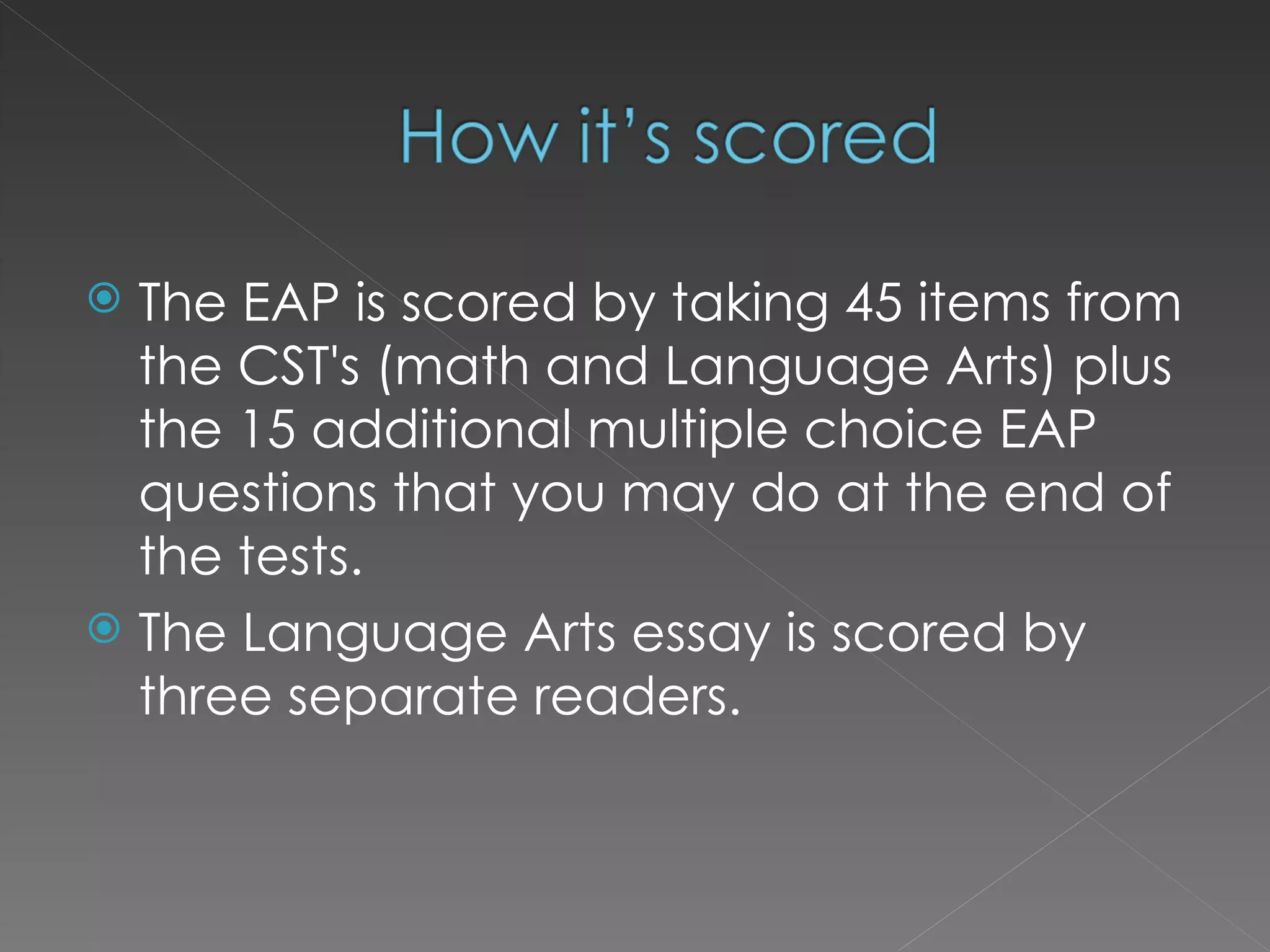 The EAP is scored by taking 45 items from the CST's (math and Language Arts) plus the 15 additional multiple choice EAP questions that you may do at the end of the tests. The Language Arts essay is scored by three separate readers. 