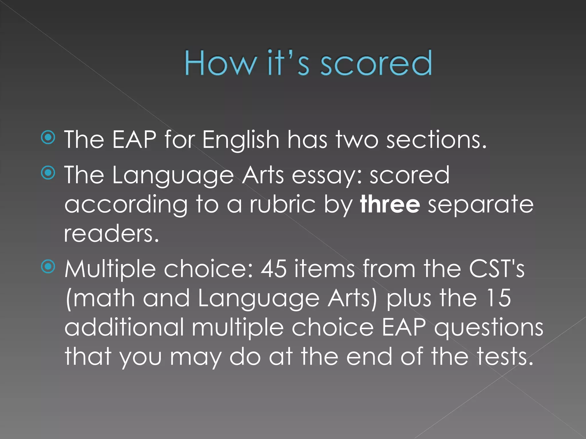 The EAP for English has two sections.  The Language Arts essay: scored according to a rubric by  three  separate readers. Multiple choice: 45 items from the CST's (math and Language Arts) plus the 15 additional multiple choice EAP questions that you may do at the end of the tests. 