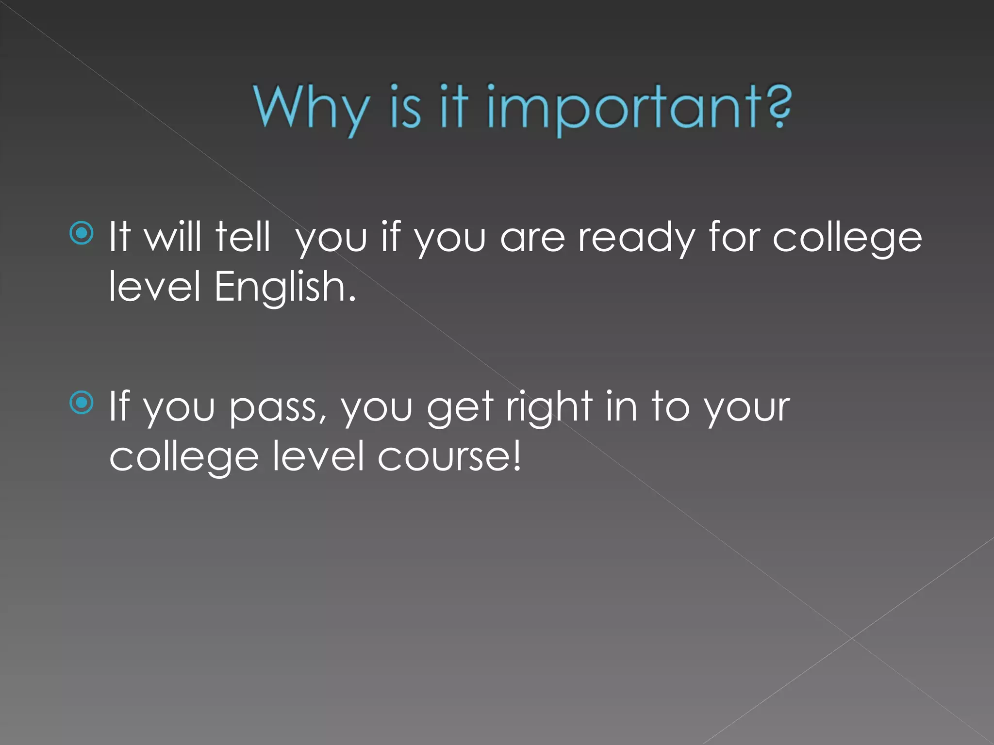 It will tell  you if you are ready for college level English. If you pass, you get right in to your college level course! 