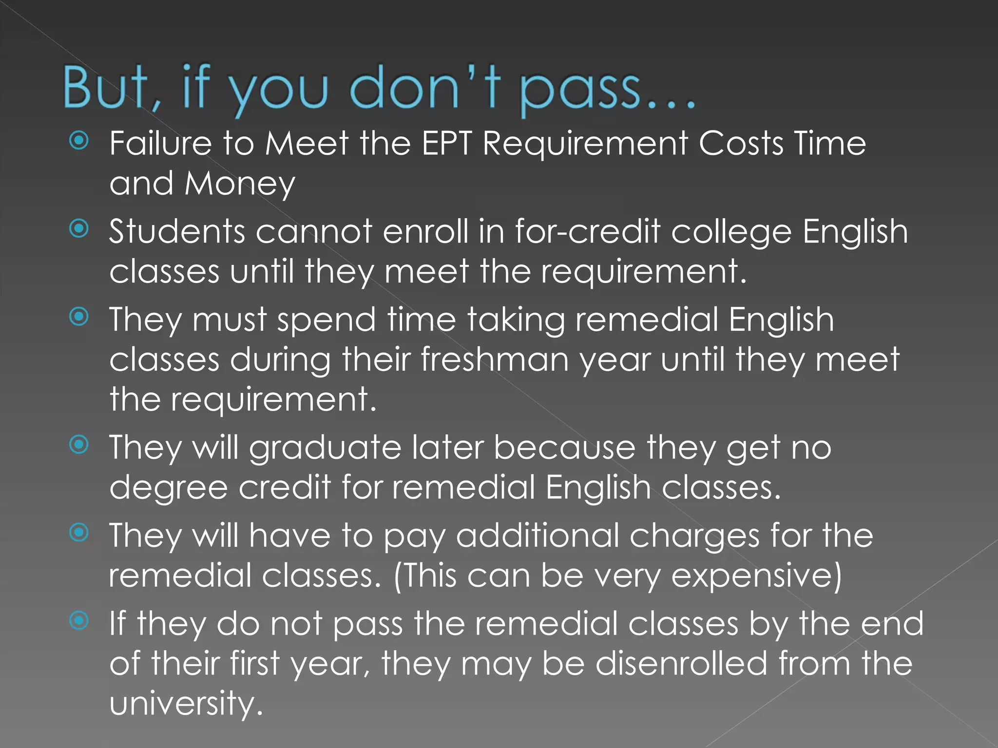 Failure to Meet the EPT Requirement Costs Time and Money Students cannot enroll in for-credit college English classes until they meet the requirement.  They must spend time taking remedial English classes during their freshman year until they meet the requirement.  They will graduate later because they get no degree credit for remedial English classes.  They will have to pay additional charges for the remedial classes. (This can be very expensive) If they do not pass the remedial classes by the end of their first year, they may be disenrolled from the university.  