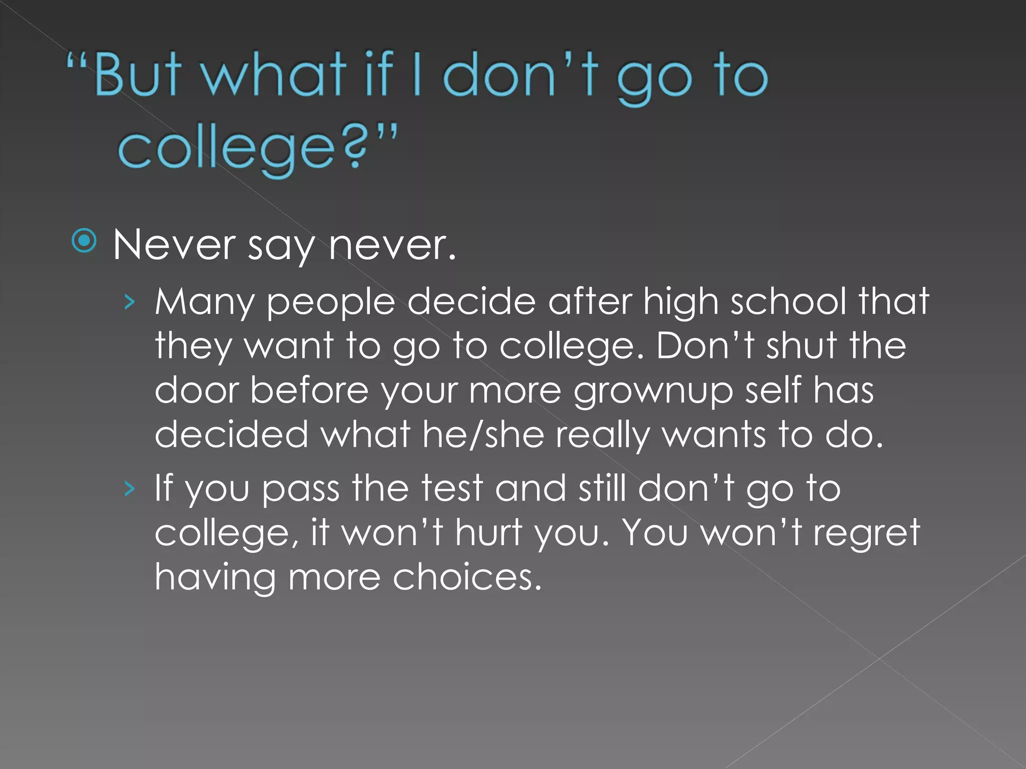 Never say never.  Many people decide after high school that they want to go to college. Don’t shut the door before your more grownup self has decided what he/she really wants to do.  If you pass the test and still don’t go to college, it won’t hurt you. You won’t regret having more choices.  