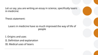 Let us say, you are writing an essay in science, specifically lasers
in medicine:
Thesis statement:
Lasers in medicine have so much improved the way of life of
people
I. Origins and uses
II. Definition and explanation
III. Medical uses of lasers
 