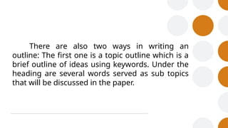 There are also two ways in writing an
outline: The first one is a topic outline which is a
brief outline of ideas using keywords. Under the
heading are several words served as sub topics
that will be discussed in the paper.
 