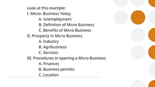 Look at this example:
I. Micro- Business Today
A. Unemployment
B. Definition of Micro Business
C. Benefits of Micro Business
II. Prospects in Micro Business
A. Industry
B. Agribusiness
C. Services
III. Procedures in opening a Micro Business
A. Finances
B. Business permits
C. Location
 