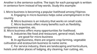 Another is the sentence outline. The topic for each paragraph is written
in sentence form instead of key words. Study this example:
I. Micro business is becoming a popular livelihood among Filipinos
A. Engaging in micro business helps solve unemployment in the
country.
B. Micro business is an industry that works on small scale.
C. Micro business offers many benefits such as flexibility,
uniqueness expertise, etc.
II. Micro business offers many opportunities for livelihood.
A. Industries like food and restaurant, general retail, health
fitness are good for micro business
B. In agribusiness, there are organic crop farming, vegetable
cultivation and ecotourism business to name some.
C. For service industry, there are landscaping and horticulture,
hotels and other places of lodging, dry cleaning, hair cutting, etc.
 