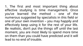 1. The first and most important thing about
effective studying is time management. Once
you’ve learned the method – one of the
numerous suggested by specialists in this field or
one of your own invention – you may happily and
effectively keep using it for the rest of your life.
Be realistic, don’t put the things off until the last
moment, you are most likely to spend more time
on them than you could have predicted and it will
lead to no end of trouble.
 