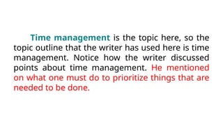 Time management is the topic here, so the
topic outline that the writer has used here is time
management. Notice how the writer discussed
points about time management. He mentioned
on what one must do to prioritize things that are
needed to be done.
 