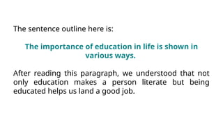 The sentence outline here is:
The importance of education in life is shown in
various ways.
After reading this paragraph, we understood that not
only education makes a person literate but being
educated helps us land a good job.
 