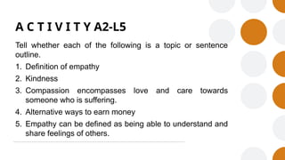 A C T I V I T Y A2-L5
Tell whether each of the following is a topic or sentence
outline.
1. Definition of empathy
2. Kindness
3. Compassion encompasses love and care towards
someone who is suffering.
4. Alternative ways to earn money
5. Empathy can be defined as being able to understand and
share feelings of others.
 