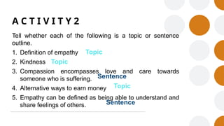 A C T I V I T Y 2
Tell whether each of the following is a topic or sentence
outline.
1. Definition of empathy
2. Kindness
3. Compassion encompasses love and care towards
someone who is suffering.
4. Alternative ways to earn money
5. Empathy can be defined as being able to understand and
share feelings of others.
Topic
Topic
Topic
Sentence
Sentence
 