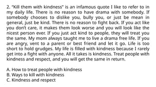 2. “Kill them with kindness” is an infamous quote I like to refer to in
my daily life. There is no reason to have drama with somebody. If
somebody chooses to dislike you, bully you, or just be mean in
general, just be kind. There is no reason to fight back. If you act like
you don’t care, it makes them look worse and you will look like the
nicest person ever. If you just act kind to people, they will treat you
the same. My mom always taught me to live a drama free life. If you
are angry, vent to a parent or best friend and let it go. Life is too
short to hold grudges. My life is filled with kindness because I rarely
get into a fight with anyone. All it takes is kindness. Treat people with
kindness and respect, and you will get the same in return.
A. How to treat people with kindness
B. Ways to kill with kindness
C. Kindness and respect
 