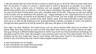 3. My dad always told me to live life like a camera is watching you at all times. What he said really stuck
with me because if I were on camera, I would want to seem as generous as possible. As a result, I
always try to give random acts of kindness and see people’s excited expressions. I believe that
performing random acts of kindness is the best way to strengthen the power of kindness. One night,
me and my five best friends Jessie, Ana, Julia, and Jillian were at the 99’s. There was an old man sitting
all by himself, and we overheard the waitress say ¨happy birthday to him. Depressed that he was all
alone on his birthday, my friends and I decided to pay for his bill. Just that simple act of kindness made
this man's entire birthday. He, as well as the other waiters, were all so impressed with us girls. Everyone
came up to us after he left thanking us for showing kindness towards a stranger. In return, the waitress
thought we were awesome for being raised the right way, she gave us free dessert!
One night, my sister Madison, her friend Grace, and our dance teacher Nikki went out to dinner. The
whole night they were having so much fun that they didn't even think to go on their phone all night.
One guy sitting at a different table happened to notice how much fun they had without technology, he
decided to pay for their meal. He thought it was amazing how much fun they were having. This act of
kindness by the man made their day so much better, and they came home to tell everyone about it.
Random acts of kindness like that is what makes happier people all around.
A. Acts of kindness are not taught.
B. Acts of kindness are unplanned and simple.
C. Acts of kindness are innate to people.
 