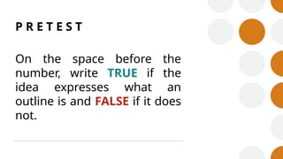 P R E T E S T
On the space before the
number, write TRUE if the
idea expresses what an
outline is and FALSE if it does
not.
 