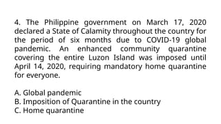 4. The Philippine government on March 17, 2020
declared a State of Calamity throughout the country for
the period of six months due to COVID-19 global
pandemic. An enhanced community quarantine
covering the entire Luzon Island was imposed until
April 14, 2020, requiring mandatory home quarantine
for everyone.
A. Global pandemic
B. Imposition of Quarantine in the country
C. Home quarantine
 