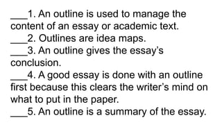 ___1. An outline is used to manage the
content of an essay or academic text.
___2. Outlines are idea maps.
___3. An outline gives the essay’s
conclusion.
___4. A good essay is done with an outline
first because this clears the writer’s mind on
what to put in the paper.
___5. An outline is a summary of the essay.
 