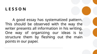 L E S S O N
A good essay has systematized pattern.
This should be observed with the way the
writer presents all information in his writing.
One way of organizing our ideas is to
structure them by fleshing out the main
points in our paper.
 