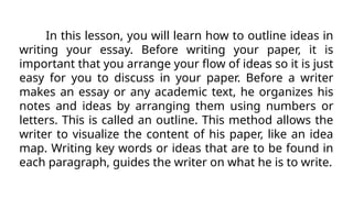 In this lesson, you will learn how to outline ideas in
writing your essay. Before writing your paper, it is
important that you arrange your flow of ideas so it is just
easy for you to discuss in your paper. Before a writer
makes an essay or any academic text, he organizes his
notes and ideas by arranging them using numbers or
letters. This is called an outline. This method allows the
writer to visualize the content of his paper, like an idea
map. Writing key words or ideas that are to be found in
each paragraph, guides the writer on what he is to write.
 