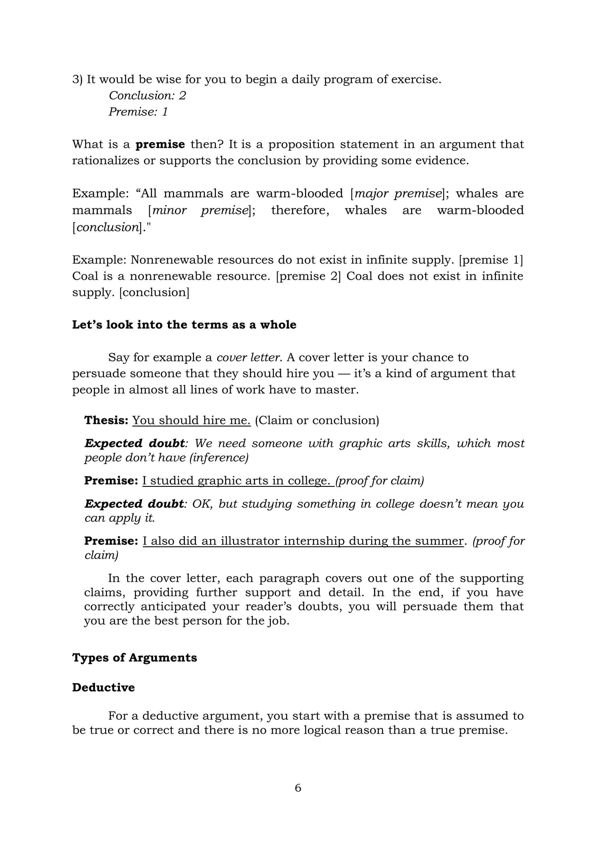 6
3) It would be wise for you to begin a daily program of exercise.
Conclusion: 2
Premise: 1
What is a premise then? It is a proposition statement in an argument that
rationalizes or supports the conclusion by providing some evidence.
Example: “All mammals are warm-blooded [major premise]; whales are
mammals [minor premise]; therefore, whales are warm-blooded
[conclusion]."
Example: Nonrenewable resources do not exist in infinite supply. [premise 1]
Coal is a nonrenewable resource. [premise 2] Coal does not exist in infinite
supply. [conclusion]
Let’s look into the terms as a whole
Say for example a cover letter. A cover letter is your chance to
persuade someone that they should hire you — it’s a kind of argument that
people in almost all lines of work have to master.
Thesis: You should hire me. (Claim or conclusion)
Expected doubt: We need someone with graphic arts skills, which most
people don’t have (inference)
Premise: I studied graphic arts in college. (proof for claim)
Expected doubt: OK, but studying something in college doesn’t mean you
can apply it.
Premise: I also did an illustrator internship during the summer. (proof for
claim)
In the cover letter, each paragraph covers out one of the supporting
claims, providing further support and detail. In the end, if you have
correctly anticipated your reader’s doubts, you will persuade them that
you are the best person for the job.
Types of Arguments
Deductive
For a deductive argument, you start with a premise that is assumed to
be true or correct and there is no more logical reason than a true premise.
 