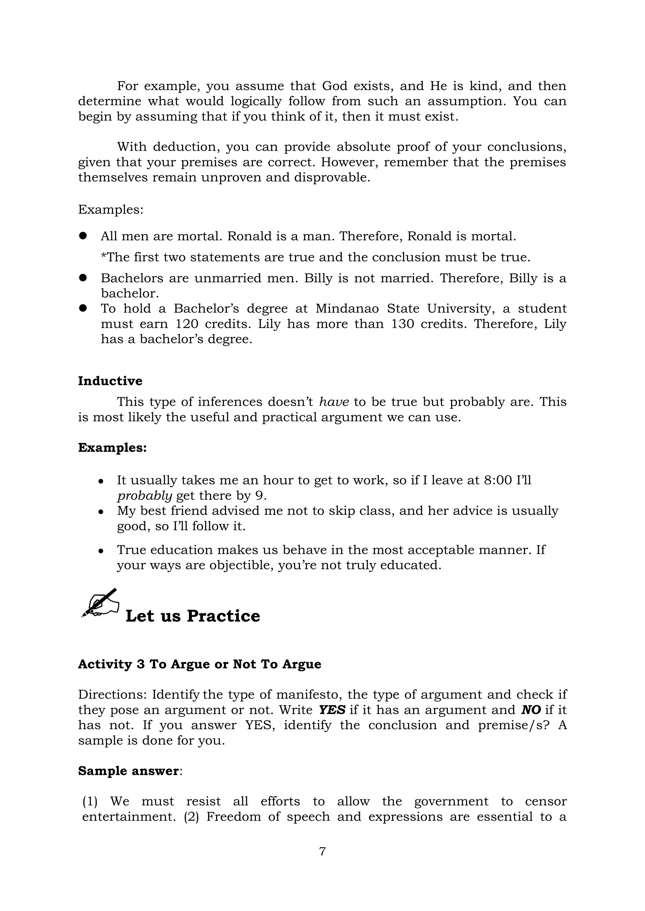 7
For example, you assume that God exists, and He is kind, and then
determine what would logically follow from such an assumption. You can
begin by assuming that if you think of it, then it must exist.
With deduction, you can provide absolute proof of your conclusions,
given that your premises are correct. However, remember that the premises
themselves remain unproven and disprovable.
Examples:
 All men are mortal. Ronald is a man. Therefore, Ronald is mortal.
*The first two statements are true and the conclusion must be true.
 Bachelors are unmarried men. Billy is not married. Therefore, Billy is a
bachelor.
 To hold a Bachelor’s degree at Mindanao State University, a student
must earn 120 credits. Lily has more than 130 credits. Therefore, Lily
has a bachelor’s degree.
Inductive
This type of inferences doesn’t have to be true but probably are. This
is most likely the useful and practical argument we can use.
Examples:
● It usually takes me an hour to get to work, so if I leave at 8:00 I’ll
probably get there by 9.
● My best friend advised me not to skip class, and her advice is usually
good, so I’ll follow it.
● True education makes us behave in the most acceptable manner. If
your ways are objectible, you’re not truly educated.
Let us Practice
Activity 3 To Argue or Not To Argue
Directions: Identify the type of manifesto, the type of argument and check if
they pose an argument or not. Write YES if it has an argument and NO if it
has not. If you answer YES, identify the conclusion and premise/s? A
sample is done for you.
Sample answer:
(1) We must resist all efforts to allow the government to censor
entertainment. (2) Freedom of speech and expressions are essential to a
 