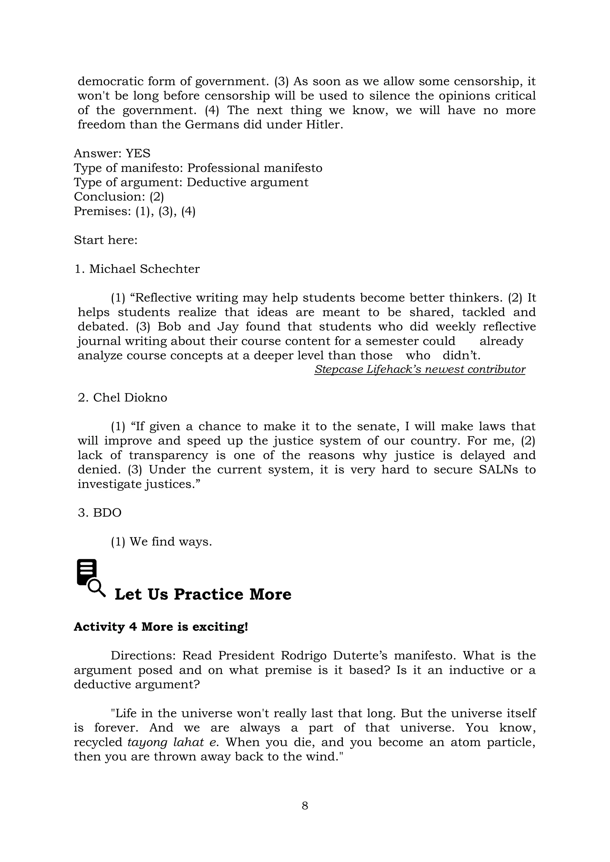 8
democratic form of government. (3) As soon as we allow some censorship, it
won't be long before censorship will be used to silence the opinions critical
of the government. (4) The next thing we know, we will have no more
freedom than the Germans did under Hitler.
Answer: YES
Type of manifesto: Professional manifesto
Type of argument: Deductive argument
Conclusion: (2)
Premises: (1), (3), (4)
Start here:
1. Michael Schechter
(1) “Reflective writing may help students become better thinkers. (2) It
helps students realize that ideas are meant to be shared, tackled and
debated. (3) Bob and Jay found that students who did weekly reflective
journal writing about their course content for a semester could already
analyze course concepts at a deeper level than those who didn’t.
Stepcase Lifehack’s newest contributor
2. Chel Diokno
(1) “If given a chance to make it to the senate, I will make laws that
will improve and speed up the justice system of our country. For me, (2)
lack of transparency is one of the reasons why justice is delayed and
denied. (3) Under the current system, it is very hard to secure SALNs to
investigate justices.”
3. BDO
(1) We find ways.
Let Us Practice More
Activity 4 More is exciting!
Directions: Read President Rodrigo Duterte’s manifesto. What is the
argument posed and on what premise is it based? Is it an inductive or a
deductive argument?
"Life in the universe won't really last that long. But the universe itself
is forever. And we are always a part of that universe. You know,
recycled tayong lahat e. When you die, and you become an atom particle,
then you are thrown away back to the wind."
 