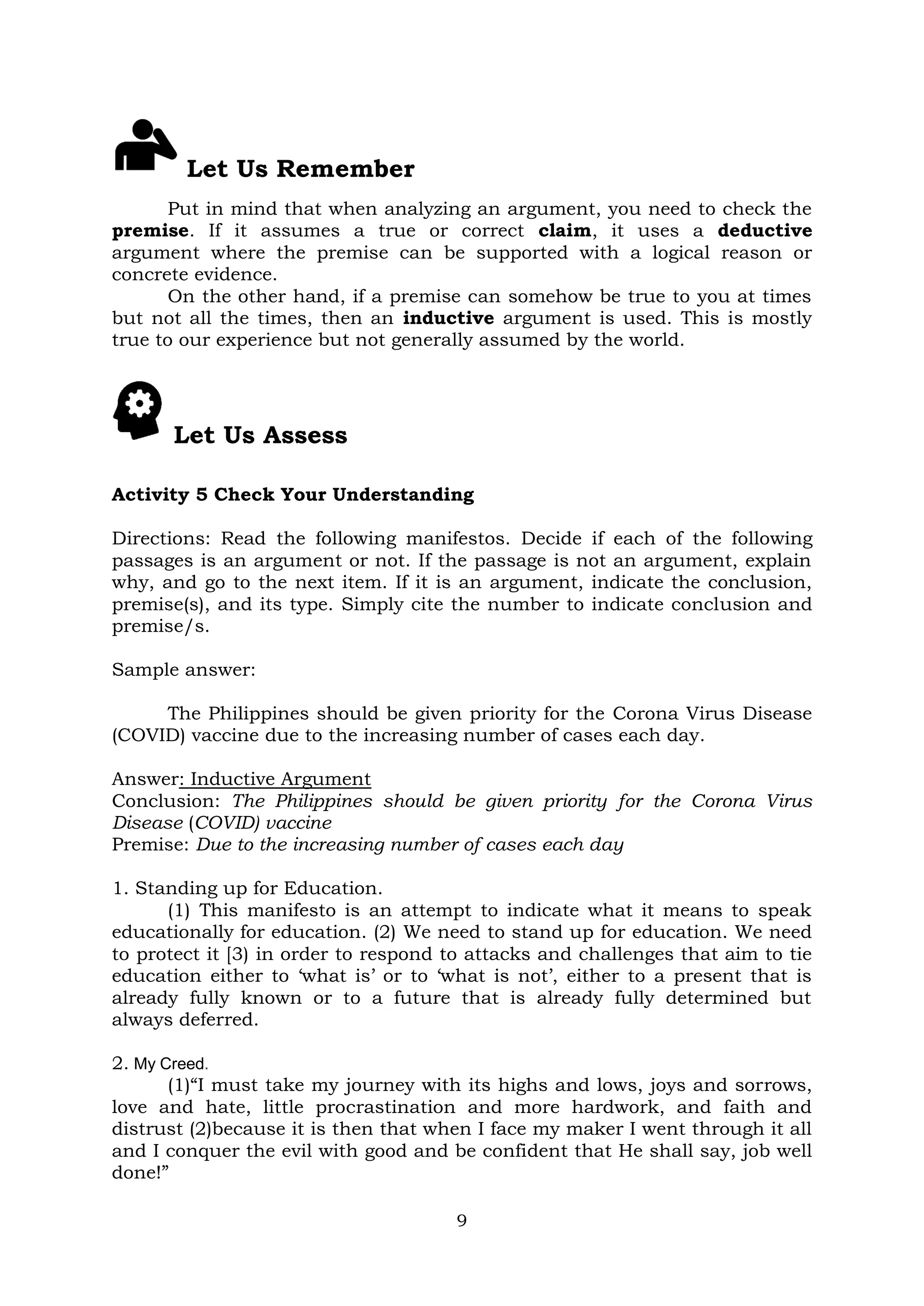 9
Let Us Remember
Put in mind that when analyzing an argument, you need to check the
premise. If it assumes a true or correct claim, it uses a deductive
argument where the premise can be supported with a logical reason or
concrete evidence.
On the other hand, if a premise can somehow be true to you at times
but not all the times, then an inductive argument is used. This is mostly
true to our experience but not generally assumed by the world.
Let Us Assess
Activity 5 Check Your Understanding
Directions: Read the following manifestos. Decide if each of the following
passages is an argument or not. If the passage is not an argument, explain
why, and go to the next item. If it is an argument, indicate the conclusion,
premise(s), and its type. Simply cite the number to indicate conclusion and
premise/s.
Sample answer:
The Philippines should be given priority for the Corona Virus Disease
(COVID) vaccine due to the increasing number of cases each day.
Answer: Inductive Argument
Conclusion: The Philippines should be given priority for the Corona Virus
Disease (COVID) vaccine
Premise: Due to the increasing number of cases each day
1. Standing up for Education.
(1) This manifesto is an attempt to indicate what it means to speak
educationally for education. (2) We need to stand up for education. We need
to protect it [3) in order to respond to attacks and challenges that aim to tie
education either to ‘what is’ or to ‘what is not’, either to a present that is
already fully known or to a future that is already fully determined but
always deferred.
2. My Creed.
(1)“I must take my journey with its highs and lows, joys and sorrows,
love and hate, little procrastination and more hardwork, and faith and
distrust (2)because it is then that when I face my maker I went through it all
and I conquer the evil with good and be confident that He shall say, job well
done!”
 