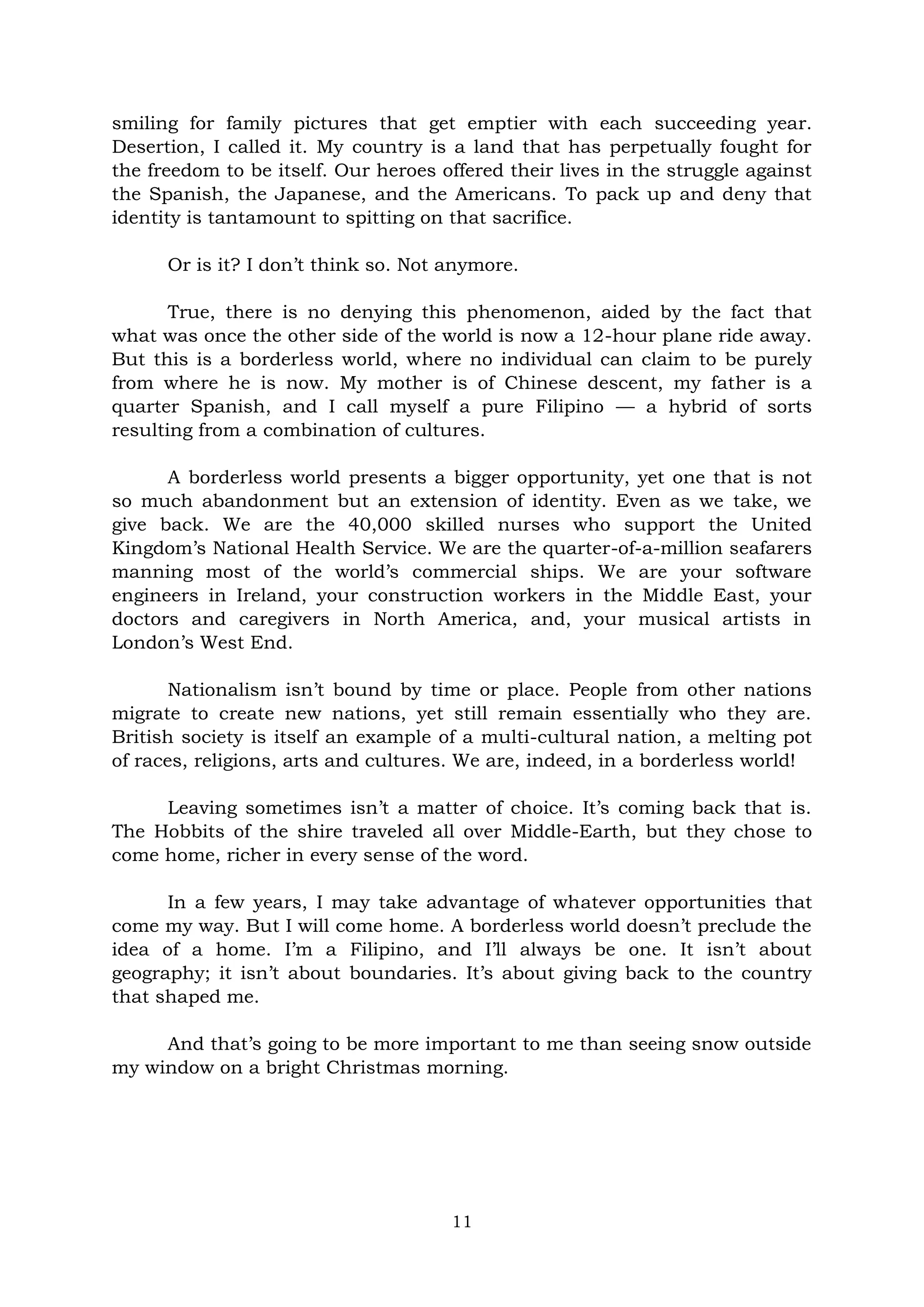 11
smiling for family pictures that get emptier with each succeeding year.
Desertion, I called it. My country is a land that has perpetually fought for
the freedom to be itself. Our heroes offered their lives in the struggle against
the Spanish, the Japanese, and the Americans. To pack up and deny that
identity is tantamount to spitting on that sacrifice.
Or is it? I don’t think so. Not anymore.
True, there is no denying this phenomenon, aided by the fact that
what was once the other side of the world is now a 12-hour plane ride away.
But this is a borderless world, where no individual can claim to be purely
from where he is now. My mother is of Chinese descent, my father is a
quarter Spanish, and I call myself a pure Filipino — a hybrid of sorts
resulting from a combination of cultures.
A borderless world presents a bigger opportunity, yet one that is not
so much abandonment but an extension of identity. Even as we take, we
give back. We are the 40,000 skilled nurses who support the United
Kingdom’s National Health Service. We are the quarter-of-a-million seafarers
manning most of the world’s commercial ships. We are your software
engineers in Ireland, your construction workers in the Middle East, your
doctors and caregivers in North America, and, your musical artists in
London’s West End.
Nationalism isn’t bound by time or place. People from other nations
migrate to create new nations, yet still remain essentially who they are.
British society is itself an example of a multi-cultural nation, a melting pot
of races, religions, arts and cultures. We are, indeed, in a borderless world!
Leaving sometimes isn’t a matter of choice. It’s coming back that is.
The Hobbits of the shire traveled all over Middle-Earth, but they chose to
come home, richer in every sense of the word.
In a few years, I may take advantage of whatever opportunities that
come my way. But I will come home. A borderless world doesn’t preclude the
idea of a home. I’m a Filipino, and I’ll always be one. It isn’t about
geography; it isn’t about boundaries. It’s about giving back to the country
that shaped me.
And that’s going to be more important to me than seeing snow outside
my window on a bright Christmas morning.
 
