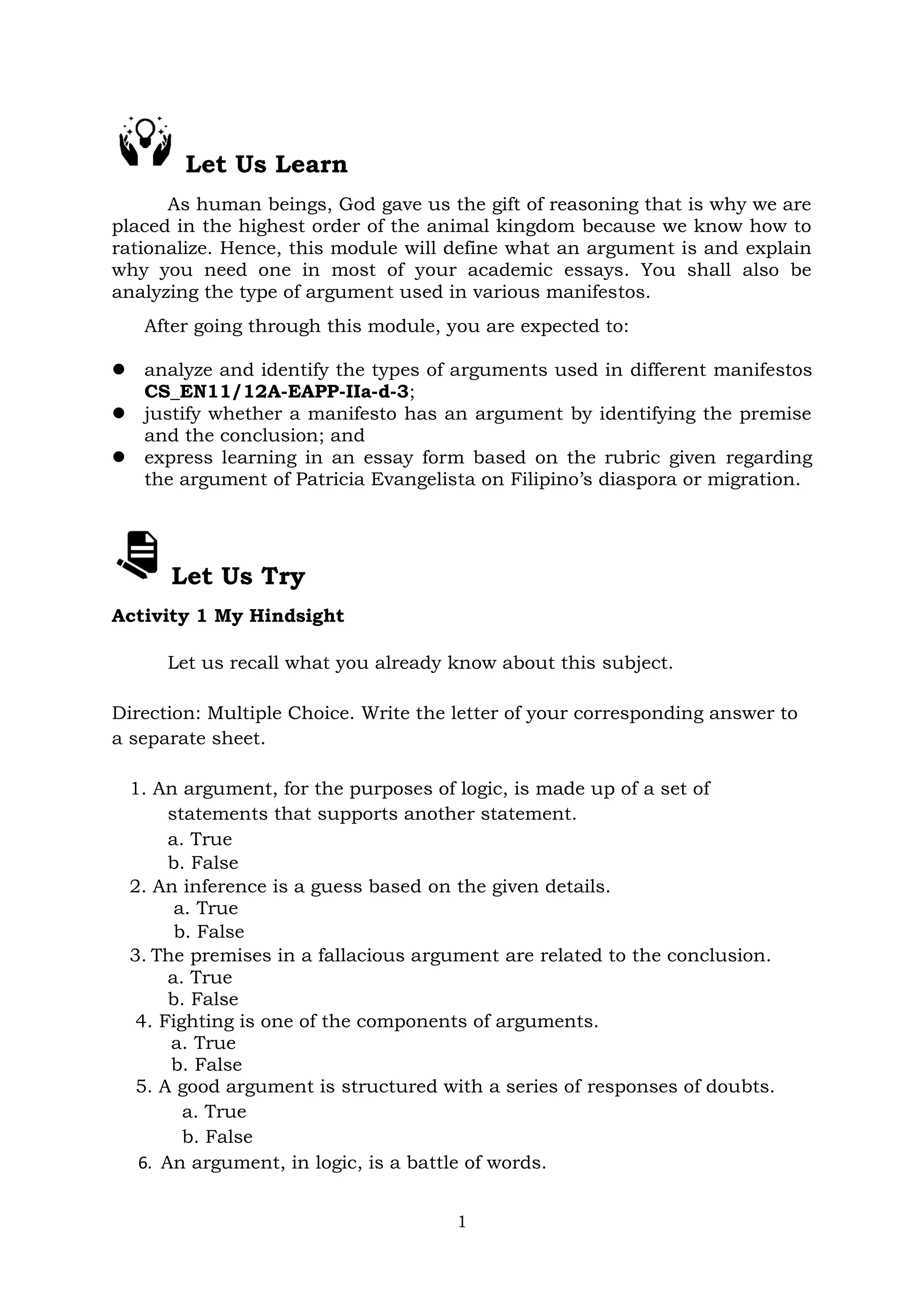 1
Let Us Learn
As human beings, God gave us the gift of reasoning that is why we are
placed in the highest order of the animal kingdom because we know how to
rationalize. Hence, this module will define what an argument is and explain
why you need one in most of your academic essays. You shall also be
analyzing the type of argument used in various manifestos.
After going through this module, you are expected to:
 analyze and identify the types of arguments used in different manifestos
CS_EN11/12A-EAPP-IIa-d-3;
 justify whether a manifesto has an argument by identifying the premise
and the conclusion; and
 express learning in an essay form based on the rubric given regarding
the argument of Patricia Evangelista on Filipino’s diaspora or migration.
Let Us Try
Activity 1 My Hindsight
Let us recall what you already know about this subject.
Direction: Multiple Choice. Write the letter of your corresponding answer to
a separate sheet.
1. An argument, for the purposes of logic, is made up of a set of
statements that supports another statement.
a. True
b. False
2. An inference is a guess based on the given details.
a. True
b. False
3. The premises in a fallacious argument are related to the conclusion.
a. True
b. False
4. Fighting is one of the components of arguments.
a. True
b. False
5. A good argument is structured with a series of responses of doubts.
a. True
b. False
6. An argument, in logic, is a battle of words.
 