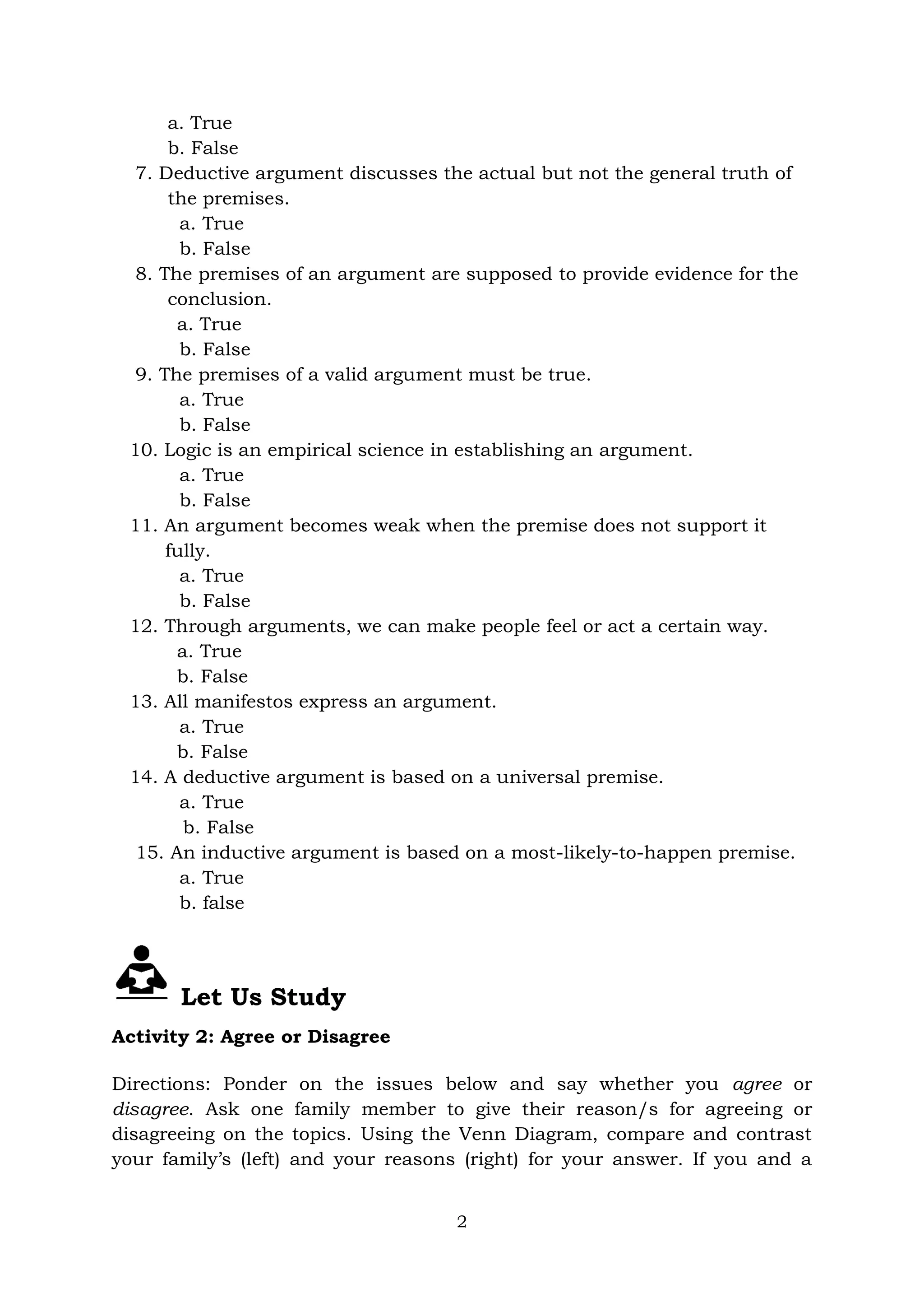 2
a. True
b. False
7. Deductive argument discusses the actual but not the general truth of
the premises.
a. True
b. False
8. The premises of an argument are supposed to provide evidence for the
conclusion.
a. True
b. False
9. The premises of a valid argument must be true.
a. True
b. False
10. Logic is an empirical science in establishing an argument.
a. True
b. False
11. An argument becomes weak when the premise does not support it
fully.
a. True
b. False
12. Through arguments, we can make people feel or act a certain way.
a. True
b. False
13. All manifestos express an argument.
a. True
b. False
14. A deductive argument is based on a universal premise.
a. True
b. False
15. An inductive argument is based on a most-likely-to-happen premise.
a. True
b. false
Let Us Study
Activity 2: Agree or Disagree
Directions: Ponder on the issues below and say whether you agree or
disagree. Ask one family member to give their reason/s for agreeing or
disagreeing on the topics. Using the Venn Diagram, compare and contrast
your family’s (left) and your reasons (right) for your answer. If you and a
 
