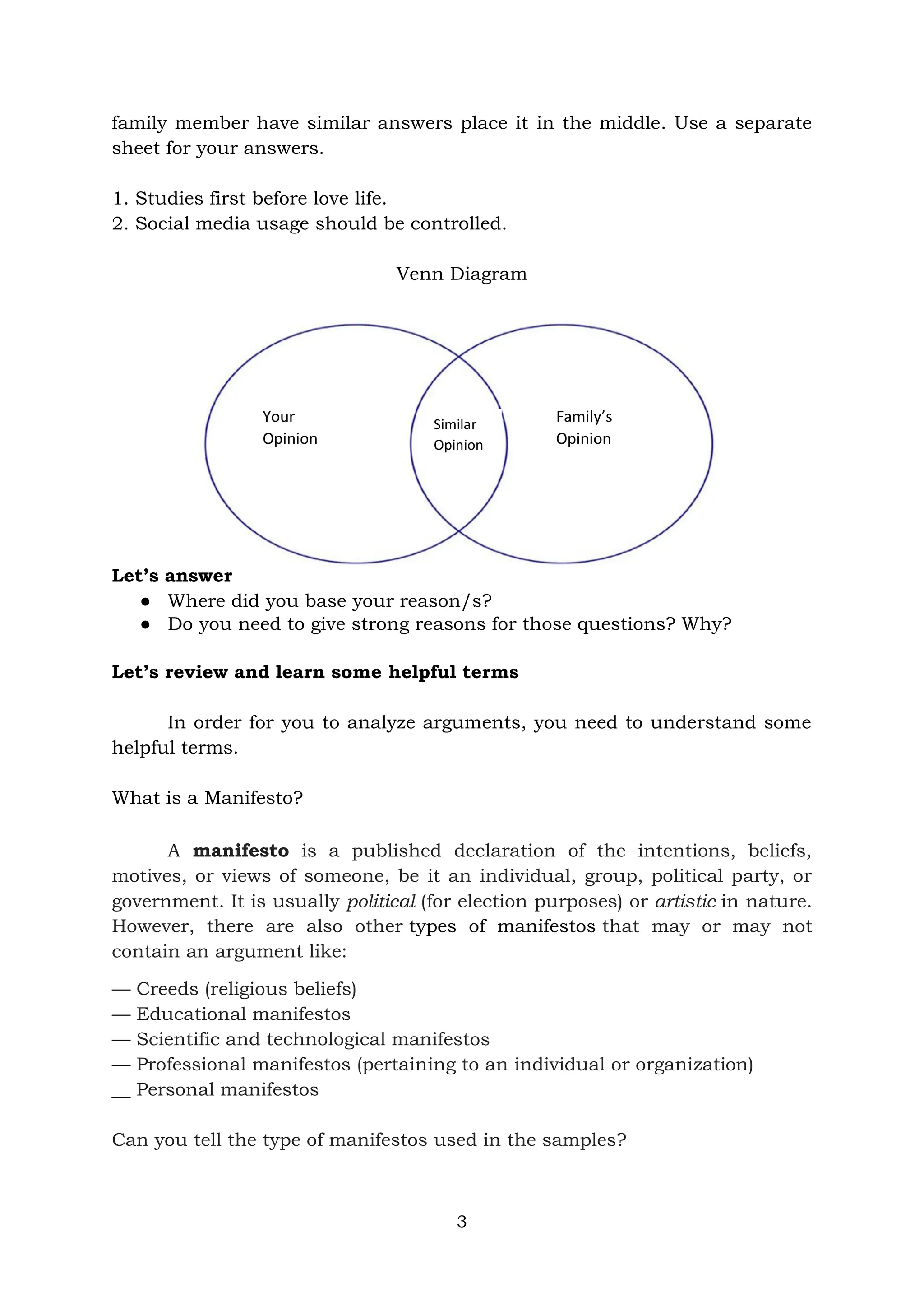 3
family member have similar answers place it in the middle. Use a separate
sheet for your answers.
1. Studies first before love life.
2. Social media usage should be controlled.
Venn Diagram
Let’s answer
● Where did you base your reason/s?
● Do you need to give strong reasons for those questions? Why?
Let’s review and learn some helpful terms
In order for you to analyze arguments, you need to understand some
helpful terms.
What is a Manifesto?
A manifesto is a published declaration of the intentions, beliefs,
motives, or views of someone, be it an individual, group, political party, or
government. It is usually political (for election purposes) or artistic in nature.
However, there are also other types of manifestos that may or may not
contain an argument like:
— Creeds (religious beliefs)
— Educational manifestos
— Scientific and technological manifestos
— Professional manifestos (pertaining to an individual or organization)
__ Personal manifestos
Can you tell the type of manifestos used in the samples?
Similar
Opinion
Your
Opinion
Family’s
Opinion
 