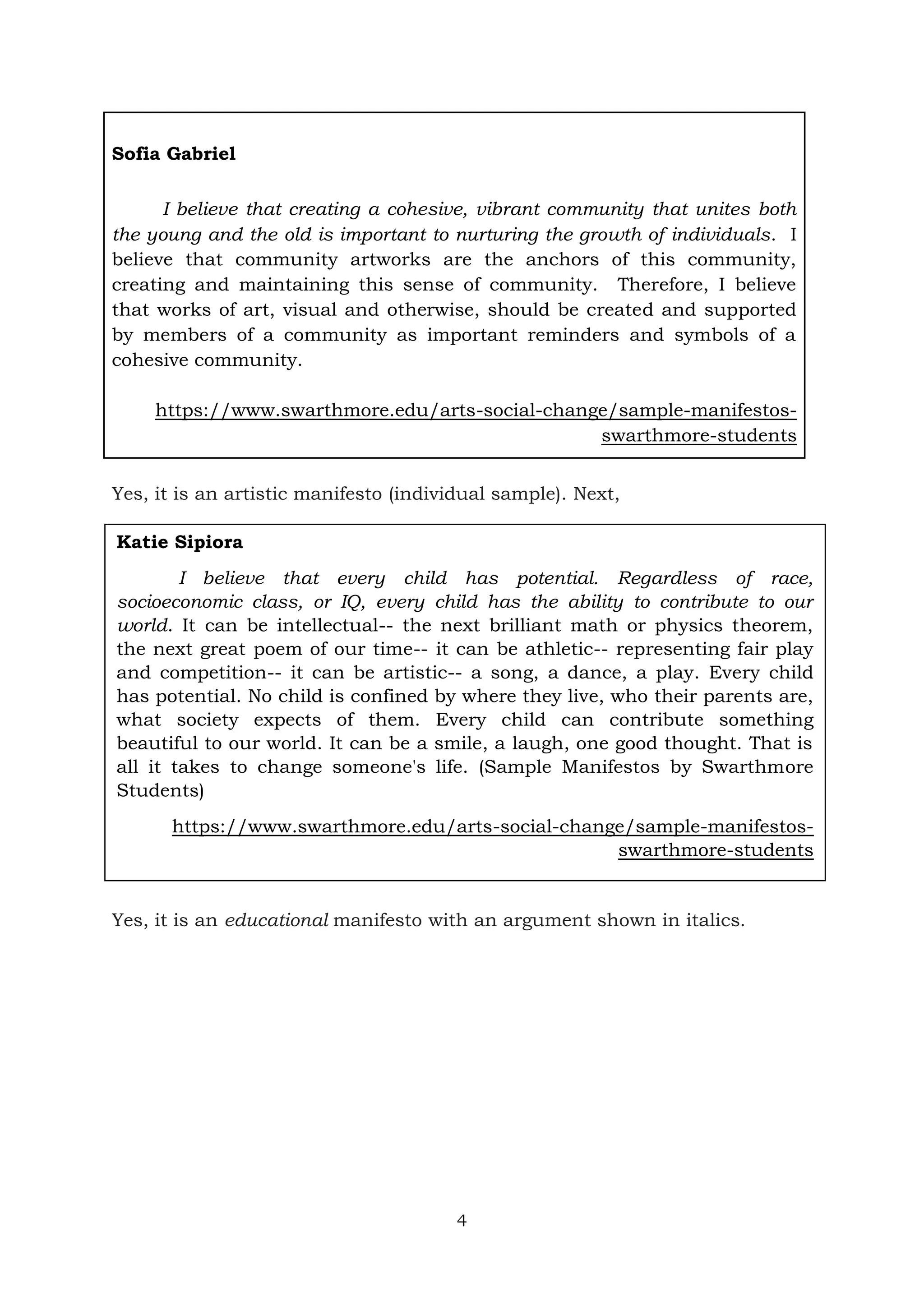 4
Sofia Gabriel
I believe that creating a cohesive, vibrant community that unites both
the young and the old is important to nurturing the growth of individuals. I
believe that community artworks are the anchors of this community,
creating and maintaining this sense of community. Therefore, I believe
that works of art, visual and otherwise, should be created and supported
by members of a community as important reminders and symbols of a
cohesive community.
https://www.swarthmore.edu/arts-social-change/sample-manifestos-
swarthmore-students
Yes, it is an artistic manifesto (individual sample). Next,
Yes, it is an educational manifesto with an argument shown in italics.
Katie Sipiora
I believe that every child has potential. Regardless of race,
socioeconomic class, or IQ, every child has the ability to contribute to our
world. It can be intellectual-- the next brilliant math or physics theorem,
the next great poem of our time-- it can be athletic-- representing fair play
and competition-- it can be artistic-- a song, a dance, a play. Every child
has potential. No child is confined by where they live, who their parents are,
what society expects of them. Every child can contribute something
beautiful to our world. It can be a smile, a laugh, one good thought. That is
all it takes to change someone's life. (Sample Manifestos by Swarthmore
Students)
https://www.swarthmore.edu/arts-social-change/sample-manifestos-
swarthmore-students
 