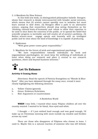10
3. A Manifesto for Slow Science
In this bold new book, (1) distinguished philosopher Isabelle Stengers
shows that research is deeply interconnected with broader social interests,
which means that (2) science cannot speedily race in isolation but must
learn instead to slow down. (3) Stengers offers a path to an alternative
science, arguing that researchers should stop seeing themselves as the
'thinking, rational brain of humanity' and refuse to allow their expertise to
be used to shut down the concerns of the public, or to spread the belief that
scientific progress is inevitable and will resolve all of society's problems. (4)
Rather, science must engage openly and honestly with an intelligent
public and be clear about the kind of knowledge it is capable of producing.
4. Spiderman
“With great power comes great responsibility.”
5. Manifesto for the future of work and organizational psychology.
“We have responsibilities towards individuals: As work and
organizational psychologists, we must keep the wellbeing of individuals at
heart when doing our research and place it central in our research
questions, above and beyond business interests.”
Let Us Enhance
Activity 6 Coming Home
Directions: Read the speech of Patricia Evangelista on “Blonde & Blue-
Eyed.” After you have skimmed through the essay once, reread it more
closely highlighting the following elements:
a. Yellow: Claims (general)
b. Green: Evidence/Subclaims
c. Red: Arguments or counterclaims
A Borderless World
WHEN I was little, I wanted what many Filipino children all over the
country wanted. I wanted to be blond, blue-eyed and white.
I thought — if I just wished hard enough and was good enough, I’d
wake up on Christmas morning with snow outside my window and freckles
across my nose!
There are those who disapprove of Filipinos who choose to leave. I
used to. Maybe this is a natural reaction of someone who was left behind,
 