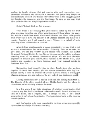 11
smiling for family pictures that get emptier with each succeeding year.
Desertion, I called it. My country is a land that has perpetually fought for
the freedom to be itself. Our heroes offered their lives in the struggle against
the Spanish, the Japanese, and the Americans. To pack up and deny that
identity is tantamount to spitting on that sacrifice.
Or is it? I don’t think so. Not anymore.
True, there is no denying this phenomenon, aided by the fact that
what was once the other side of the world is now a 12-hour plane ride away.
But this is a borderless world, where no individual can claim to be purely
from where he is now. My mother is of Chinese descent, my father is a
quarter Spanish, and I call myself a pure Filipino — a hybrid of sorts
resulting from a combination of cultures.
A borderless world presents a bigger opportunity, yet one that is not
so much abandonment but an extension of identity. Even as we take, we
give back. We are the 40,000 skilled nurses who support the United
Kingdom’s National Health Service. We are the quarter-of-a-million seafarers
manning most of the world’s commercial ships. We are your software
engineers in Ireland, your construction workers in the Middle East, your
doctors and caregivers in North America, and, your musical artists in
London’s West End.
Nationalism isn’t bound by time or place. People from other nations
migrate to create new nations, yet still remain essentially who they are.
British society is itself an example of a multi-cultural nation, a melting pot
of races, religions, arts and cultures. We are, indeed, in a borderless world!
Leaving sometimes isn’t a matter of choice. It’s coming back that is.
The Hobbits of the shire traveled all over Middle-Earth, but they chose to
come home, richer in every sense of the word.
In a few years, I may take advantage of whatever opportunities that
come my way. But I will come home. A borderless world doesn’t preclude the
idea of a home. I’m a Filipino, and I’ll always be one. It isn’t about
geography; it isn’t about boundaries. It’s about giving back to the country
that shaped me.
And that’s going to be more important to me than seeing snow outside
my window on a bright Christmas morning.
 
