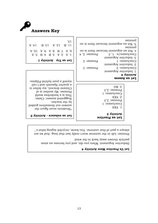 13
Answers Key
Let
us
Try
Activity
1
1.
A
2.
A
3.
B
4.
B
5.
A
6.
A
7.
B
8.
A
9.
A
10.
A
11.
B
12.
A
13.
B
14.
A
15.
Let
us
Assess
Activity
4
1.
Inductive
Argument
Conclusion:
2
Premise:
3
2.
Inductive
Argument
Conclusion:
1
Premise:
2
3.
Inductive
Argument
Conclusion/s:
1,
3
Premise:
2,
4
4
.
Not
an
argument
because
there
is
no
premise
5.
Not
an
argument
because
there
is
no
premise
Let
us
enhance
-
Activity
5
*Students
must
figure
the
answer
out
themselves
guided
by
the
teacher.
Suggested
answer:
Claim:
This
is
a
borderless
world
Premise:
My
mother
is
of
Chinese
descent,
my
father
is
a
quarter
Spanish
and
I
call
myself
a
pure
hybrid-Filipino.
Let
us
Practice
Activity
3
1.
YES
Conclusion:
1
Premise:
2,3
2.
YES
Conclusion:
1
Premise:
2,3
3.
NO
Let
Us
Practice
More
Activity
4
Deductive
Argument:
When
you
die,
and
you
become
an
atom
particle
thrown
away
back
to
the
wind
Premise:
Life
in
the
universe
won't
really
last
that
long.
And
we
are
always
a
part
of
that
universe.
You
know,
recycled
tayong
lahat
e."
 