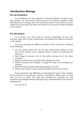 ii
Introductory Message
For the facilitator:
As a facilitator, you are expected to orient the learners on how to use
this module. You also need to keep track of the learners' progress while
allowing them to manage their own learning at home. Furthermore, you are
expected to encourage and assist the learners as they do the tasks included
in the module.
For the learner:
As a learner, you must learn to become responsible of your own
learning. Take time to read, understand, and perform the different activities
in the module.
As you go through the different activities of this module be reminded
of the following:
1. Use the module with care. Do not put unnecessary mark/s on any
part of the module. Use a separate sheet of paper in answering the
exercises.
2. Don’t forget to answer Let Us Try before moving on to the other
activities.
3. Read the instructions carefully before doing each task.
4. Observe honesty and integrity in doing the tasks and checking your
answers.
5. Finish the task at hand before proceeding to the next.
6. Return this module to your teacher/facilitator once you are done.
If you encounter any difficulty in answering the tasks in this module,
do not hesitate to consult your teacher or facilitator. Always bear in mind
that you are not alone. We hope that through this material, you will
experience meaningful learning and gain deep understanding of the relevant
competencies.
You can do it!
 