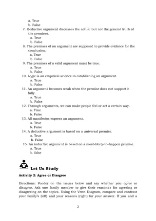 2
a. True
b. False
7. Deductive argument discusses the actual but not the general truth of
the premises.
a. True
b. False
8. The premises of an argument are supposed to provide evidence for the
conclusion.
a. True
b. False
9. The premises of a valid argument must be true.
a. True
b. False
10. Logic is an empirical science in establishing an argument.
a. True
b. False
11. An argument becomes weak when the premise does not support it
fully.
a. True
b. False
12. Through arguments, we can make people feel or act a certain way.
a. True
b. False
13. All manifestos express an argument.
a. True
b. False
14. A deductive argument is based on a universal premise.
a. True
b. False
15. An inductive argument is based on a most-likely-to-happen premise.
a. True
b. false
Let Us Study
Activity 2: Agree or Disagree
Directions: Ponder on the issues below and say whether you agree or
disagree. Ask one family member to give their reason/s for agreeing or
disagreeing on the topics. Using the Venn Diagram, compare and contrast
your family’s (left) and your reasons (right) for your answer. If you and a
 