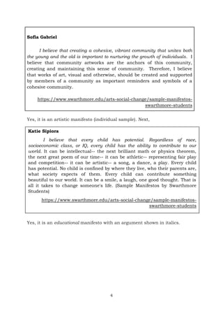 4
Sofia Gabriel
I believe that creating a cohesive, vibrant community that unites both
the young and the old is important to nurturing the growth of individuals. I
believe that community artworks are the anchors of this community,
creating and maintaining this sense of community. Therefore, I believe
that works of art, visual and otherwise, should be created and supported
by members of a community as important reminders and symbols of a
cohesive community.
https://www.swarthmore.edu/arts-social-change/sample-manifestos-
swarthmore-students
Yes, it is an artistic manifesto (individual sample). Next,
Yes, it is an educational manifesto with an argument shown in italics.
Katie Sipiora
I believe that every child has potential. Regardless of race,
socioeconomic class, or IQ, every child has the ability to contribute to our
world. It can be intellectual-- the next brilliant math or physics theorem,
the next great poem of our time-- it can be athletic-- representing fair play
and competition-- it can be artistic-- a song, a dance, a play. Every child
has potential. No child is confined by where they live, who their parents are,
what society expects of them. Every child can contribute something
beautiful to our world. It can be a smile, a laugh, one good thought. That is
all it takes to change someone's life. (Sample Manifestos by Swarthmore
Students)
https://www.swarthmore.edu/arts-social-change/sample-manifestos-
swarthmore-students
 