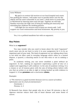 5
Yes, it is a political manifesto but with no argument.
Key Points
What is an argument?
You may wonder why you need to know about the word “argument”
much more you do not have to write it in your assignment for it to be an
important part of your task. The kind of argument we are talking about here
is not what we often used in everyday language which refers to a heated
dispute, a quarrel, a shouting match to see who wins or not in making a
point.
In academic writing, you can never establish a point without an
argument. In fact, making an argument—expressing a point of view on a
subject and supporting it with evidence—is the aim of academic writing. It is
a reason or set of reasons given with the aim of letting others believe with
you that an action or an idea is right or wrong backed up with evidence to
support it. It has premises and a conclusion (claim).
Example:
1) “The internet is a good invention because 2) it is a source of endless
information and 3) a hub of entertainment.”
Conclusion: 1
Premise: 2, 3
2) Research has shown that people who do at least 30 minutes a day of
vigorous exercise reduce their risk of heart disease and some forms of
cancer.
Lona Williams
My goal is to restore full services at our local hospital and create
free parking for visitors. I will make sure to provide better care for the
elderly and the most vulnerable in our town. I shall strive to create jobs
in Westwend by lowering taxes and red tape. Together we will help
families overcome the high cost of living by tackling job insecurity and
extending free childcare for working parents.
I will fight for our services and to keep our streets safe. I will
support our rural communities and local businesses. My priority is you.
 