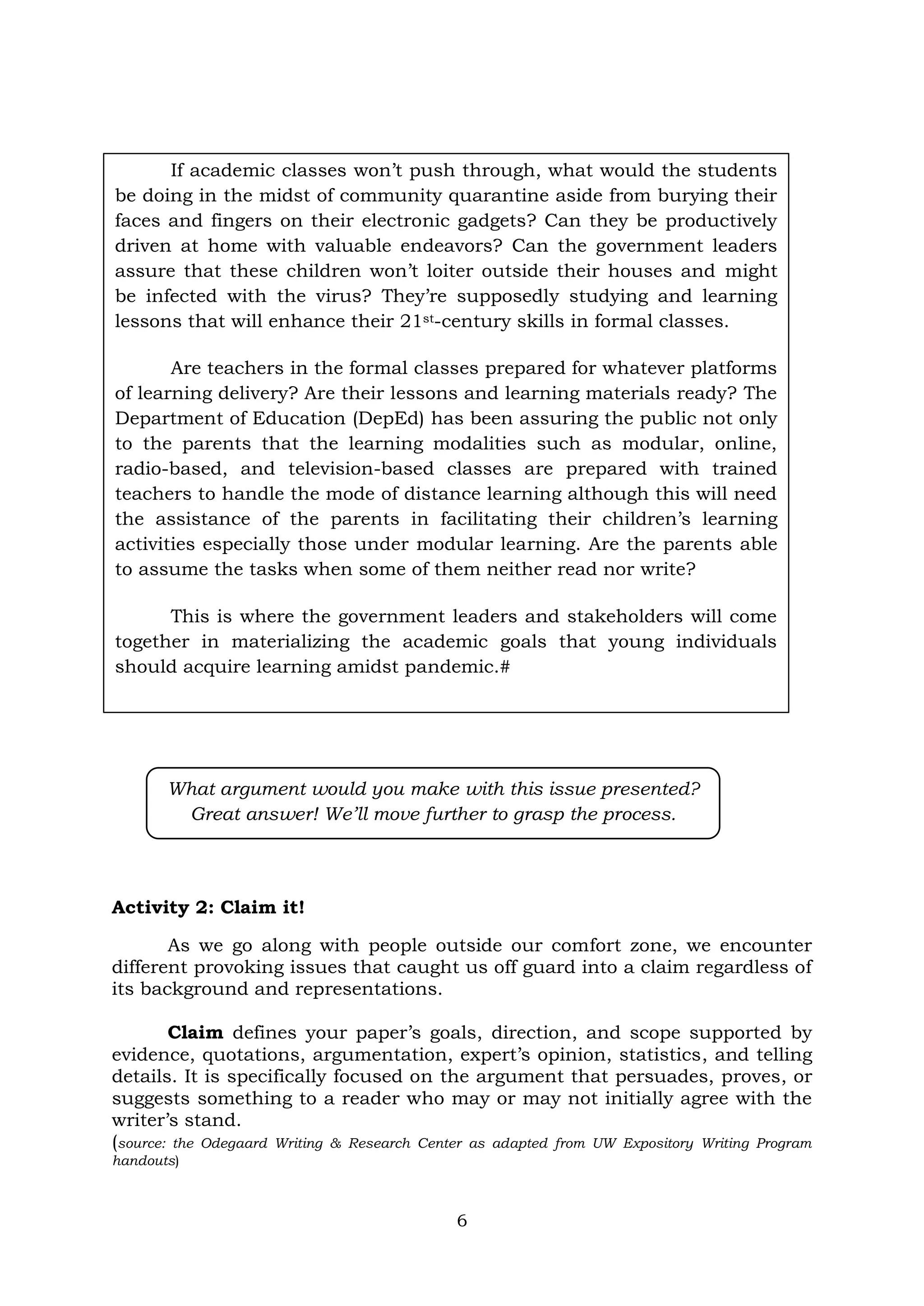 6
Activity 2: Claim it!
As we go along with people outside our comfort zone, we encounter
different provoking issues that caught us off guard into a claim regardless of
its background and representations.
Claim defines your paper’s goals, direction, and scope supported by
evidence, quotations, argumentation, expert’s opinion, statistics, and telling
details. It is specifically focused on the argument that persuades, proves, or
suggests something to a reader who may or may not initially agree with the
writer’s stand.
(source: the Odegaard Writing & Research Center as adapted from UW Expository Writing Program
handouts)
What argument would you make with this issue presented?
Great answer! We’ll move further to grasp the process.
If academic classes won’t push through, what would the students
be doing in the midst of community quarantine aside from burying their
faces and fingers on their electronic gadgets? Can they be productively
driven at home with valuable endeavors? Can the government leaders
assure that these children won’t loiter outside their houses and might
be infected with the virus? They’re supposedly studying and learning
lessons that will enhance their 21st-century skills in formal classes.
Are teachers in the formal classes prepared for whatever platforms
of learning delivery? Are their lessons and learning materials ready? The
Department of Education (DepEd) has been assuring the public not only
to the parents that the learning modalities such as modular, online,
radio-based, and television-based classes are prepared with trained
teachers to handle the mode of distance learning although this will need
the assistance of the parents in facilitating their children’s learning
activities especially those under modular learning. Are the parents able
to assume the tasks when some of them neither read nor write?
This is where the government leaders and stakeholders will come
together in materializing the academic goals that young individuals
should acquire learning amidst pandemic.#
 